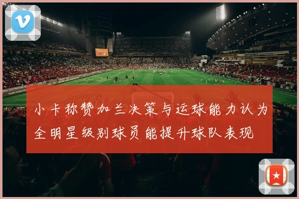 小卡称赞加兰决策与运球能力认为全明星级别球员能提升球队表现