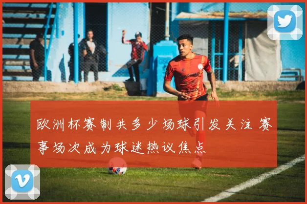 欧洲杯赛制共多少场球引发关注 赛事场次成为球迷热议焦点
