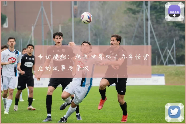 专访揭秘:韩国世界杯主办年份背后的故事与争议