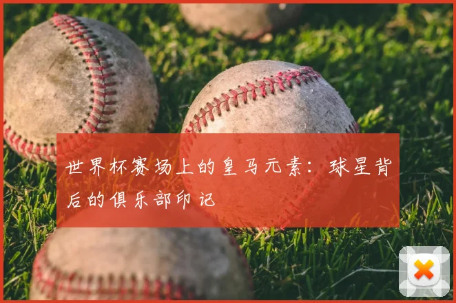 世界杯赛场上的皇马元素：球星背后的俱乐部印记