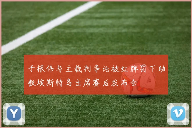 于根伟与主裁判争论被红牌罚下助教埃斯特乌出席赛后发布会