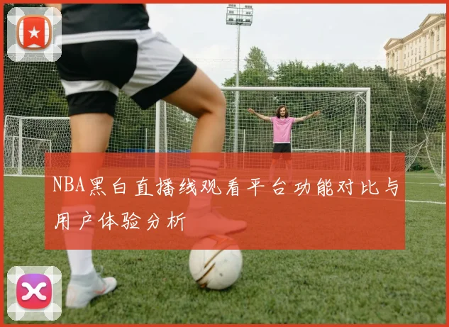 NBA黑白直播线观看平台功能对比与用户体验分析