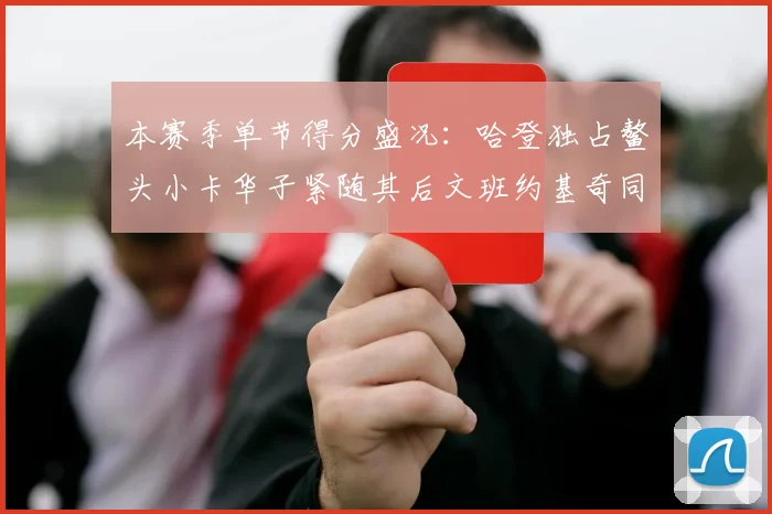 本赛季单节得分盛况：哈登独占鳌头小卡华子紧随其后文班约基奇同创佳绩
