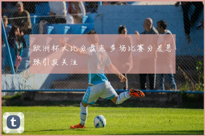 欧洲杯大比分盘点 多场比赛分差悬殊引发关注