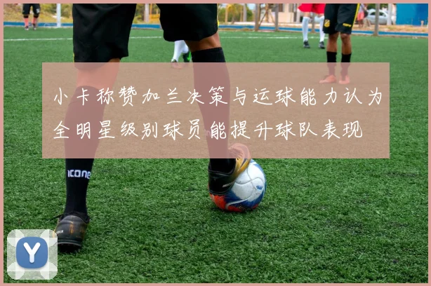 小卡称赞加兰决策与运球能力认为全明星级别球员能提升球队表现
