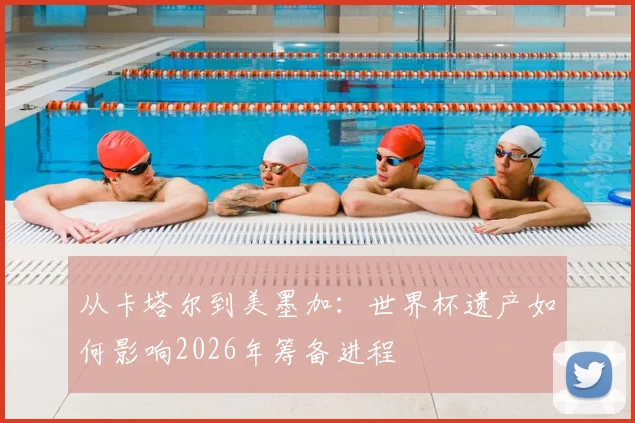 从卡塔尔到美墨加：世界杯遗产如何影响2026年筹备进程