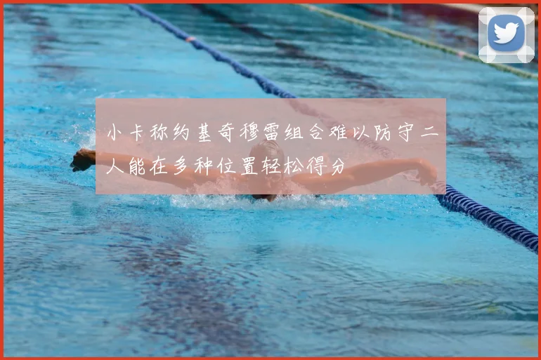 小卡称约基奇穆雷组合难以防守二人能在多种位置轻松得分