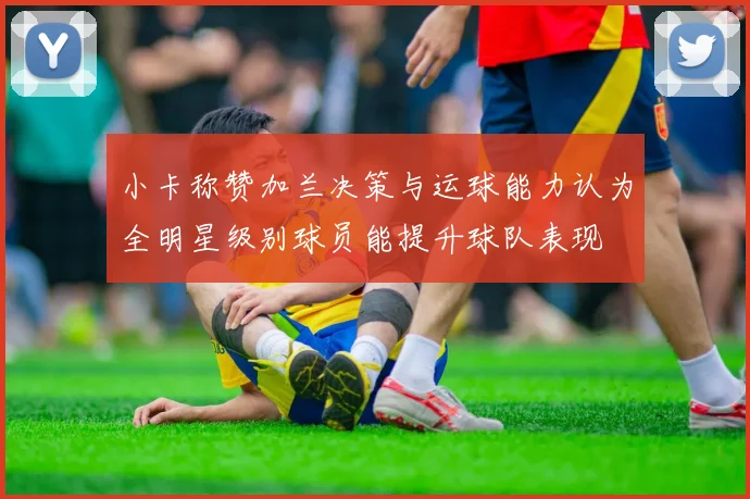 小卡称赞加兰决策与运球能力认为全明星级别球员能提升球队表现