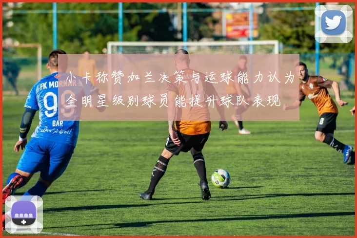 小卡称赞加兰决策与运球能力认为全明星级别球员能提升球队表现