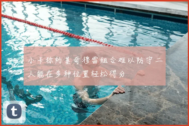 小卡称约基奇穆雷组合难以防守二人能在多种位置轻松得分
