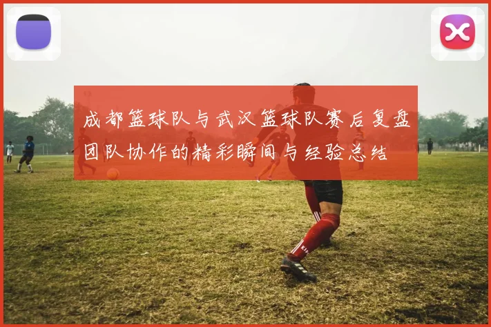 成都篮球队与武汉篮球队赛后复盘团队协作的精彩瞬间与经验总结