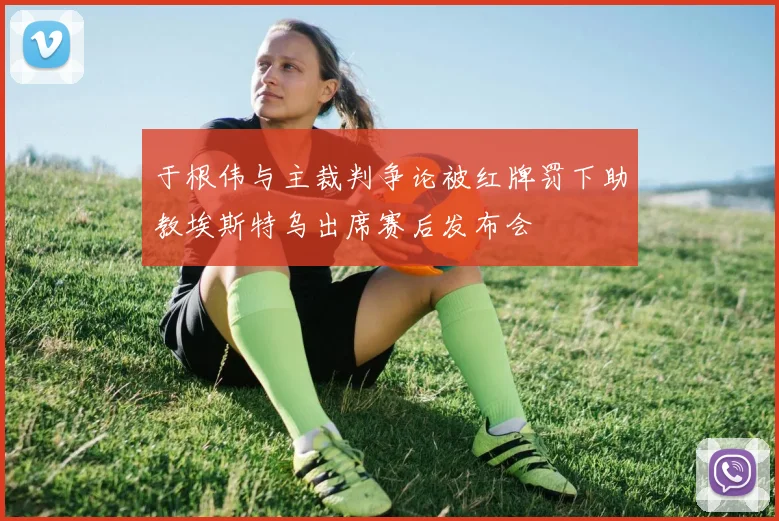 于根伟与主裁判争论被红牌罚下助教埃斯特乌出席赛后发布会