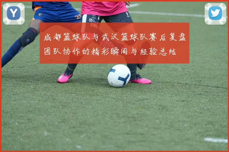 成都篮球队与武汉篮球队赛后复盘团队协作的精彩瞬间与经验总结