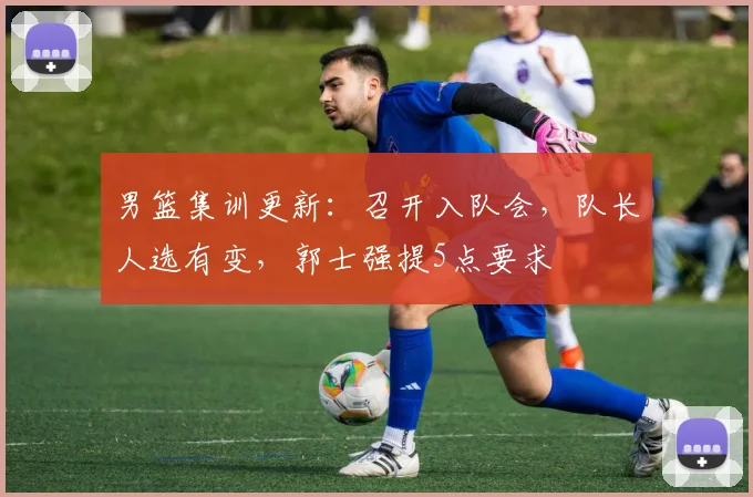 男篮集训更新：召开入队会，队长人选有变，郭士强提5点要求