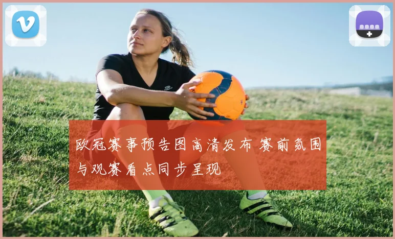 欧冠赛事预告图高清发布 赛前氛围与观赛看点同步呈现