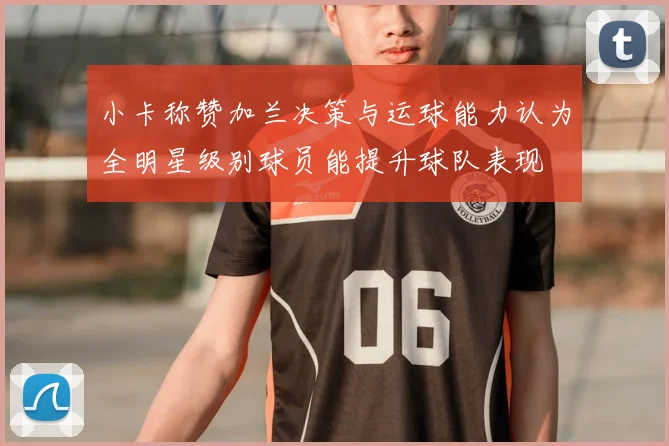 小卡称赞加兰决策与运球能力认为全明星级别球员能提升球队表现