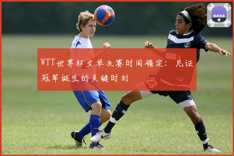 WTT世界杯女单决赛时间确定：见证冠军诞生的关键时刻