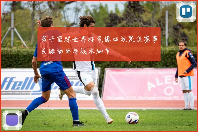 男子篮球世界杯录像回放聚焦赛事关键场面与战术细节