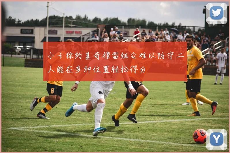 小卡称约基奇穆雷组合难以防守二人能在多种位置轻松得分