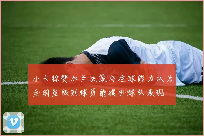 小卡称赞加兰决策与运球能力认为全明星级别球员能提升球队表现