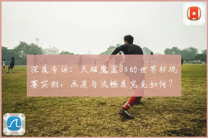 深度专访：天猫魔盒3s的世界杯观赛实测，画质与流畅度究竟如何？