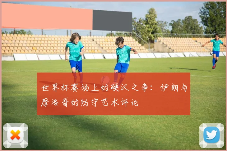 世界杯赛场上的硬汉之争：伊朗与摩洛哥的防守艺术评论