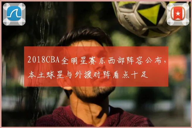 2018CBA全明星赛东西部阵容公布，本土球星与外援对阵看点十足