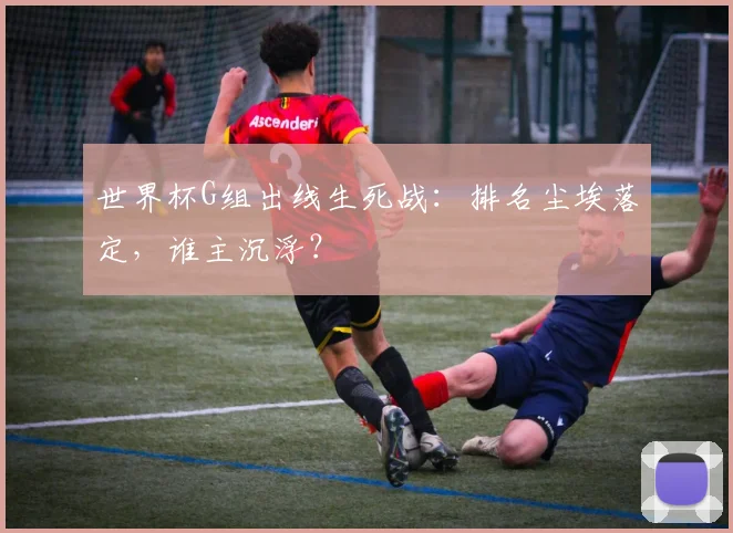 世界杯G组出线生死战：排名尘埃落定，谁主沉浮？