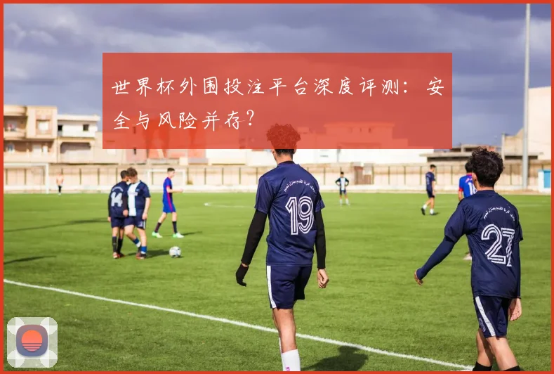 世界杯外围投注平台深度评测：安全与风险并存？