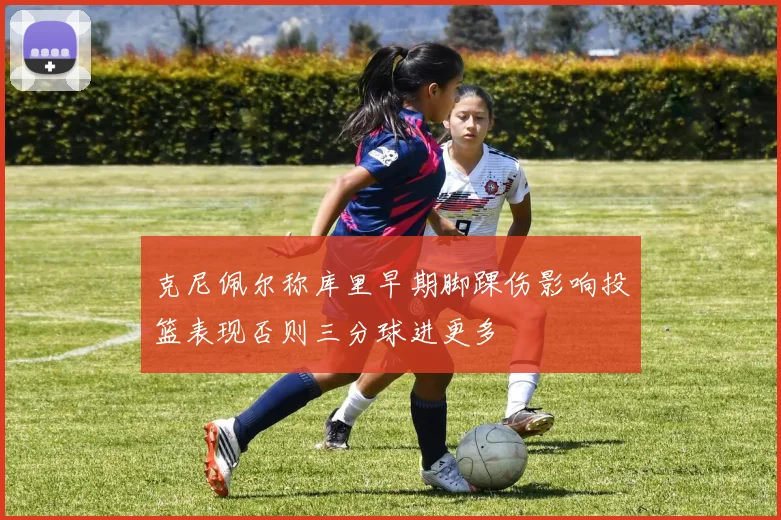 克尼佩尔称库里早期脚踝伤影响投篮表现否则三分球进更多