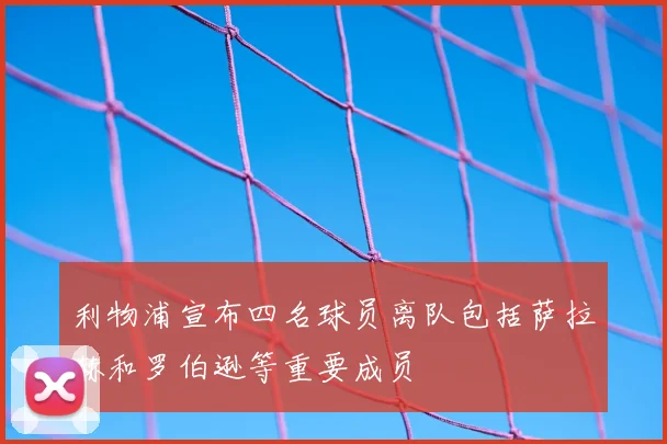 利物浦宣布四名球员离队包括萨拉赫和罗伯逊等重要成员