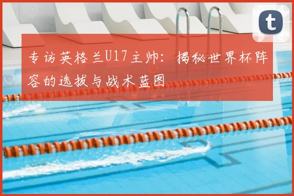 专访英格兰U17主帅:揭秘世界杯阵容的选拔与战术蓝图