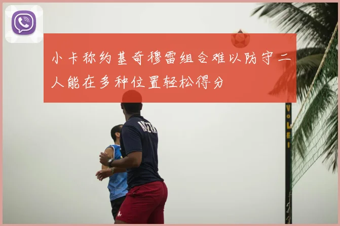 小卡称约基奇穆雷组合难以防守二人能在多种位置轻松得分