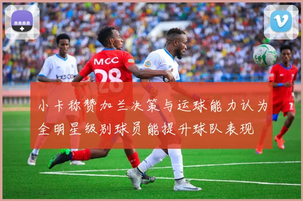 小卡称赞加兰决策与运球能力认为全明星级别球员能提升球队表现