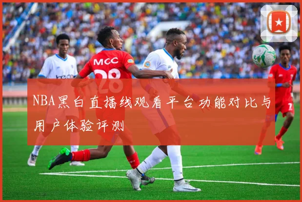 NBA黑白直播线观看平台功能对比与用户体验评测