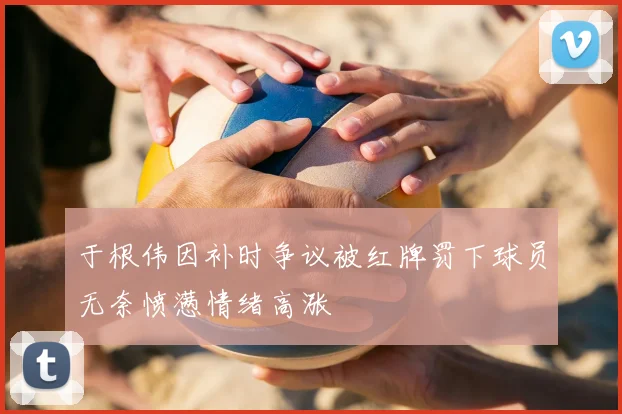 于根伟因补时争议被红牌罚下球员无奈愤懑情绪高涨