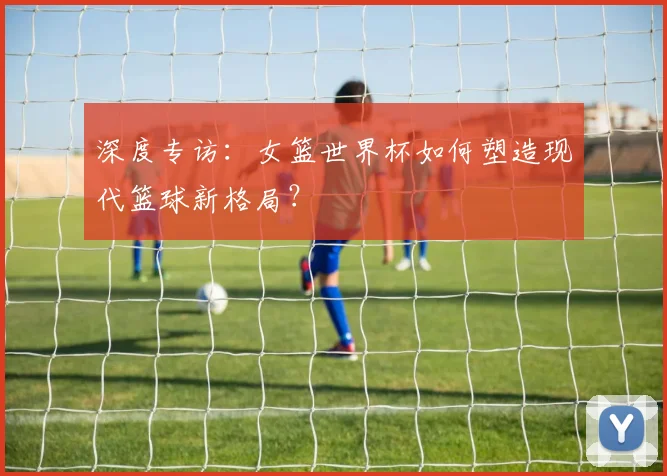 深度专访：女篮世界杯如何塑造现代篮球新格局？
