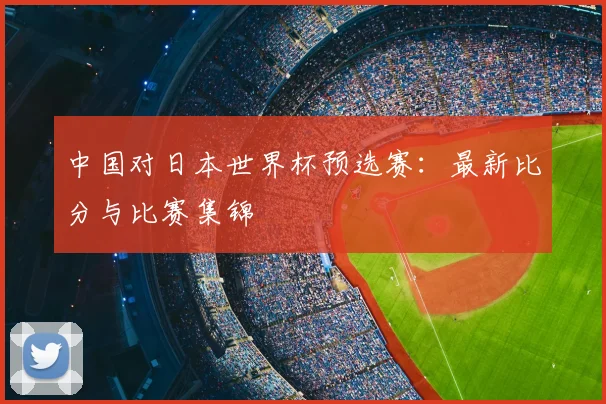 中国对日本世界杯预选赛：最新比分与比赛集锦