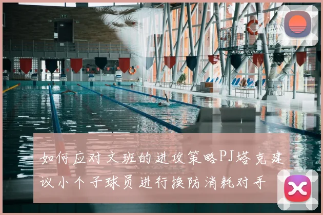 如何应对文班的进攻策略PJ塔克建议小个子球员进行换防消耗对手