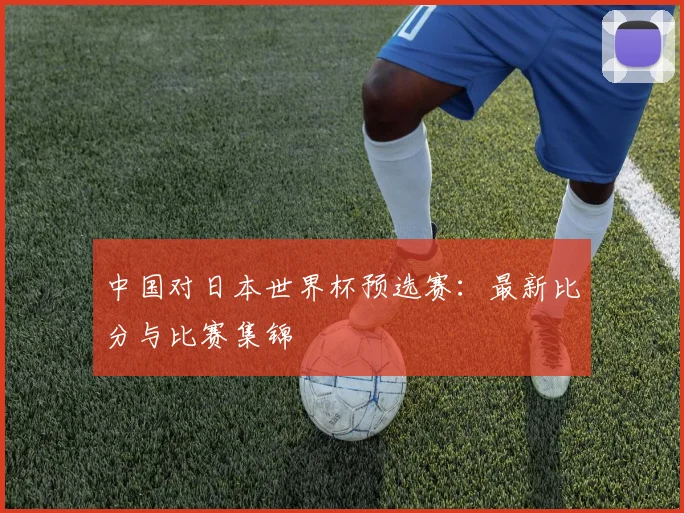 中国对日本世界杯预选赛：最新比分与比赛集锦