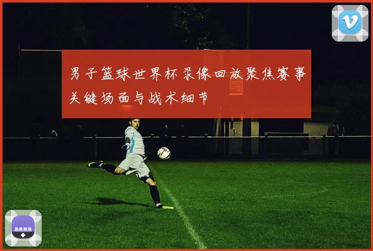 男子篮球世界杯录像回放聚焦赛事关键场面与战术细节