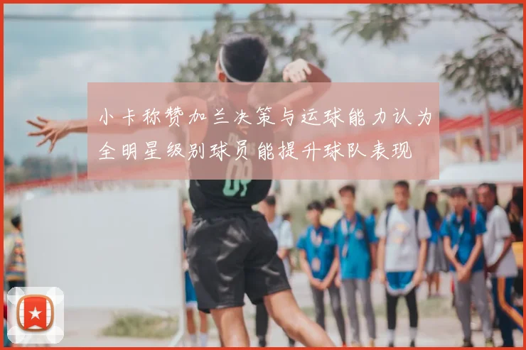 小卡称赞加兰决策与运球能力认为全明星级别球员能提升球队表现