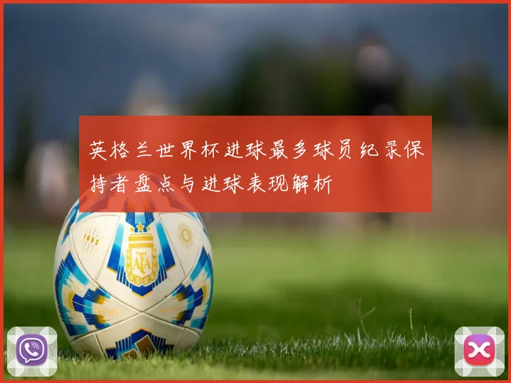 英格兰世界杯进球最多球员纪录保持者盘点与进球表现解析