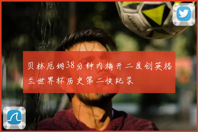 贝林厄姆38分钟内梅开二度创英格兰世界杯历史第二快纪录