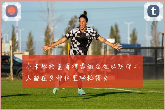 小卡称约基奇穆雷组合难以防守二人能在多种位置轻松得分