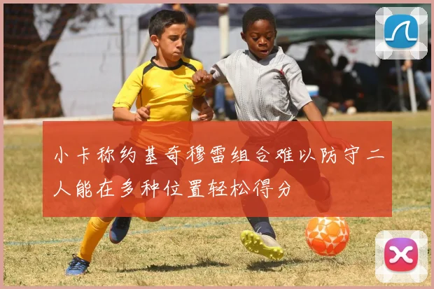 小卡称约基奇穆雷组合难以防守二人能在多种位置轻松得分