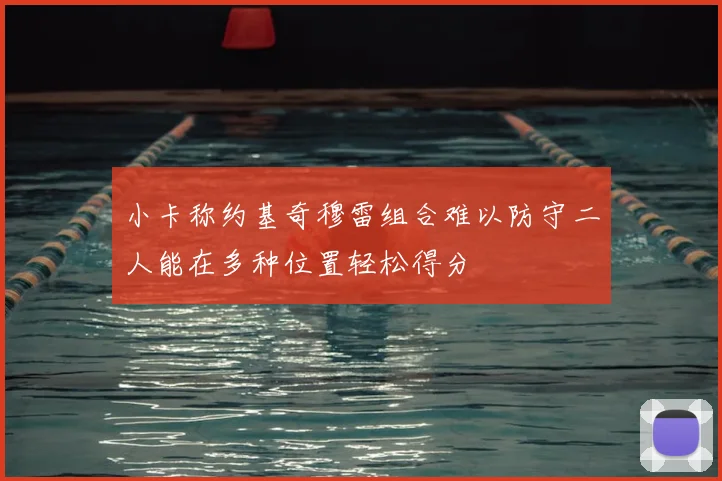 小卡称约基奇穆雷组合难以防守二人能在多种位置轻松得分