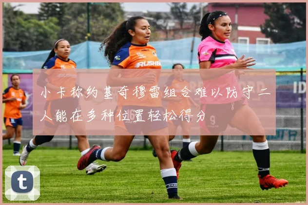 小卡称约基奇穆雷组合难以防守二人能在多种位置轻松得分