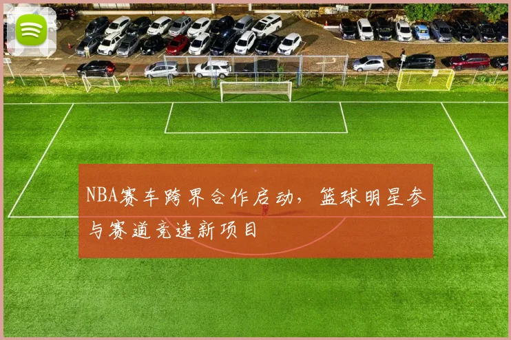 NBA赛车跨界合作启动,篮球明星参与赛道竞速新项目