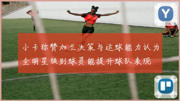 小卡称赞加兰决策与运球能力认为全明星级别球员能提升球队表现